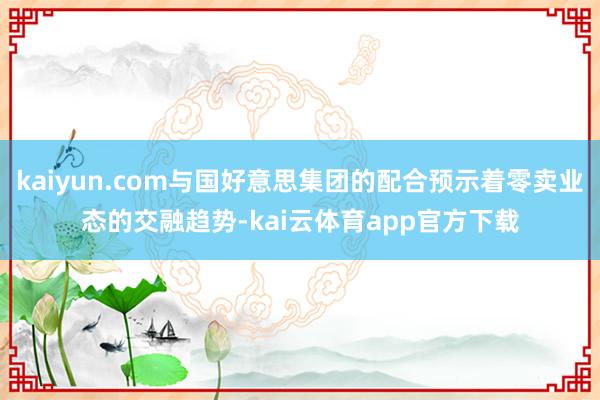 kaiyun.com与国好意思集团的配合预示着零卖业态的交融趋势-kai云体育app官方下载