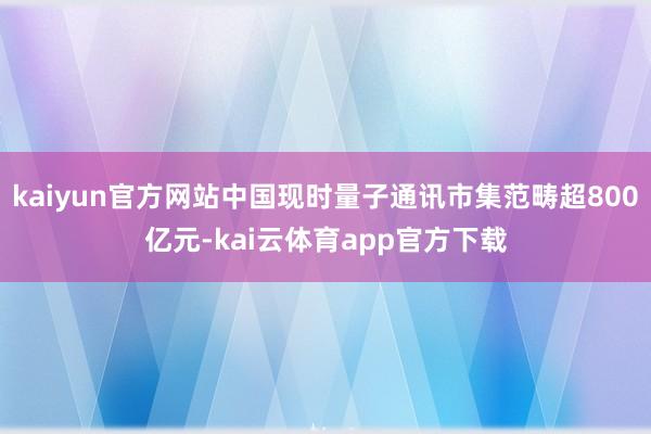 kaiyun官方网站中国现时量子通讯市集范畴超800亿元-kai云体育app官方下载