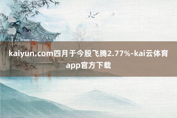 kaiyun.com四月于今股飞腾2.77%-kai云体育app官方下载