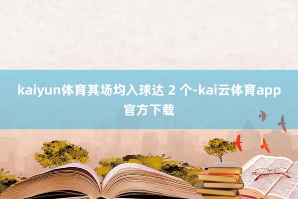 kaiyun体育其场均入球达 2 个-kai云体育app官方下载