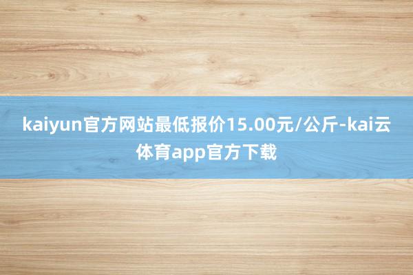 kaiyun官方网站最低报价15.00元/公斤-kai云体育app官方下载