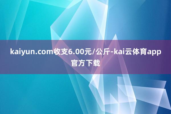 kaiyun.com收支6.00元/公斤-kai云体育app官方下载