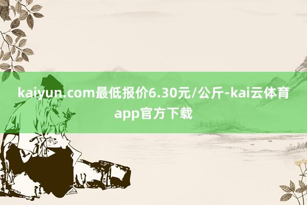 kaiyun.com最低报价6.30元/公斤-kai云体育app官方下载