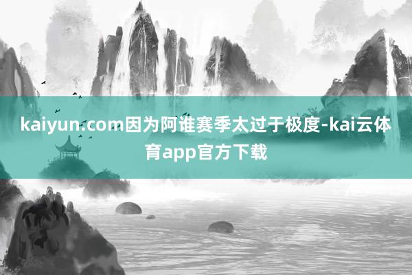 kaiyun.com因为阿谁赛季太过于极度-kai云体育app官方下载