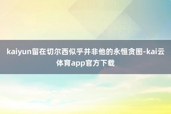 kaiyun留在切尔西似乎并非他的永恒贪图-kai云体育app官方下载