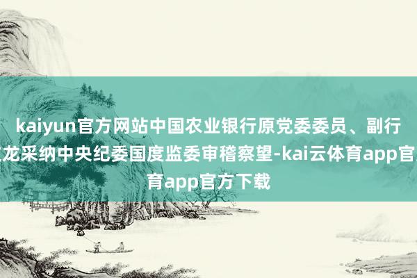 kaiyun官方网站中国农业银行原党委委员、副行长楼文龙采纳中央纪委国度监委审稽察望-kai云体育app官方下载