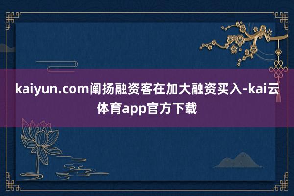 kaiyun.com阐扬融资客在加大融资买入-kai云体育app官方下载