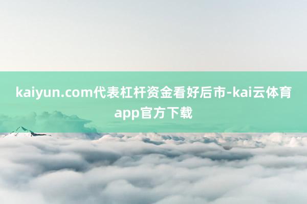 kaiyun.com代表杠杆资金看好后市-kai云体育app官方下载