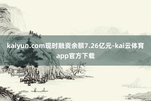 kaiyun.com现时融资余额7.26亿元-kai云体育app官方下载