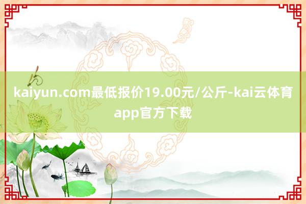 kaiyun.com最低报价19.00元/公斤-kai云体育app官方下载