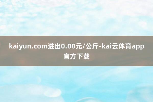 kaiyun.com进出0.00元/公斤-kai云体育app官方下载