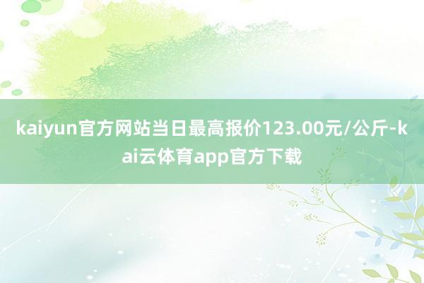 kaiyun官方网站当日最高报价123.00元/公斤-kai云体育app官方下载