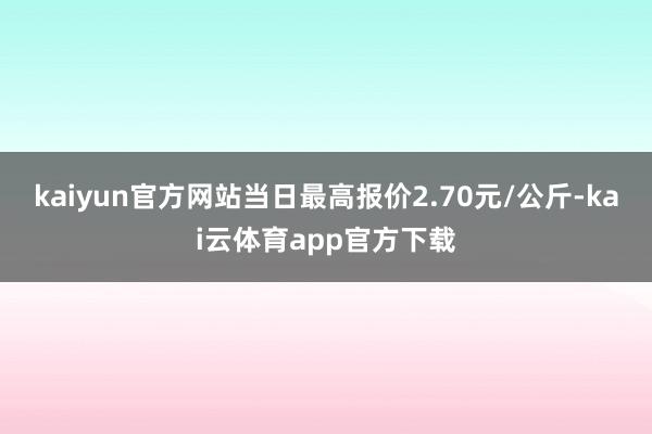 kaiyun官方网站当日最高报价2.70元/公斤-kai云体育app官方下载