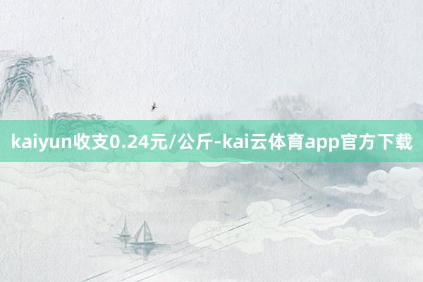 kaiyun收支0.24元/公斤-kai云体育app官方下载