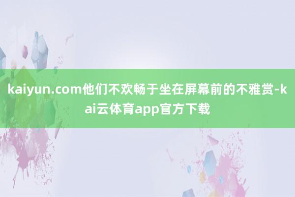 kaiyun.com他们不欢畅于坐在屏幕前的不雅赏-kai云体育app官方下载