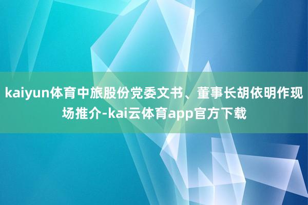 kaiyun体育中旅股份党委文书、董事长胡依明作现场推介-kai云体育app官方下载