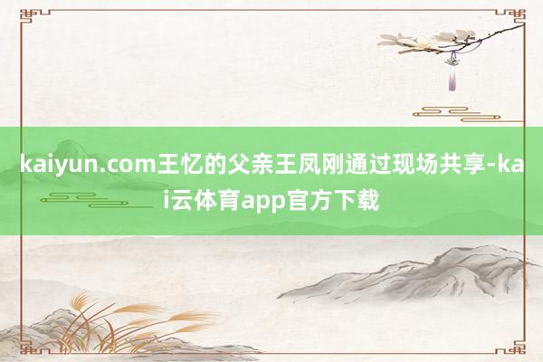 kaiyun.com王忆的父亲王凤刚通过现场共享-kai云体育app官方下载