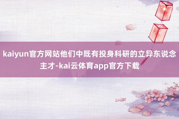 kaiyun官方网站他们中既有投身科研的立异东说念主才-kai云体育app官方下载