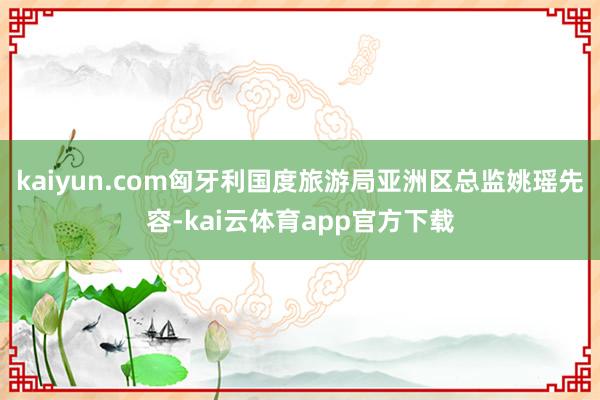 kaiyun.com匈牙利国度旅游局亚洲区总监姚瑶先容-kai云体育app官方下载