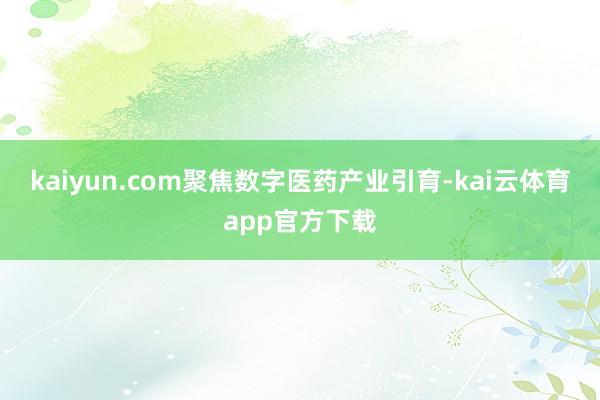 kaiyun.com聚焦数字医药产业引育-kai云体育app官方下载