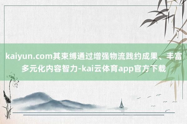 kaiyun.com其束缚通过增强物流践约成果、丰富多元化内容智力-kai云体育app官方下载