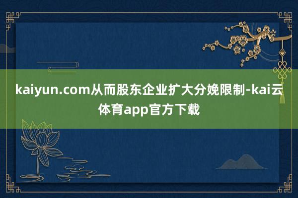 kaiyun.com从而股东企业扩大分娩限制-kai云体育app官方下载