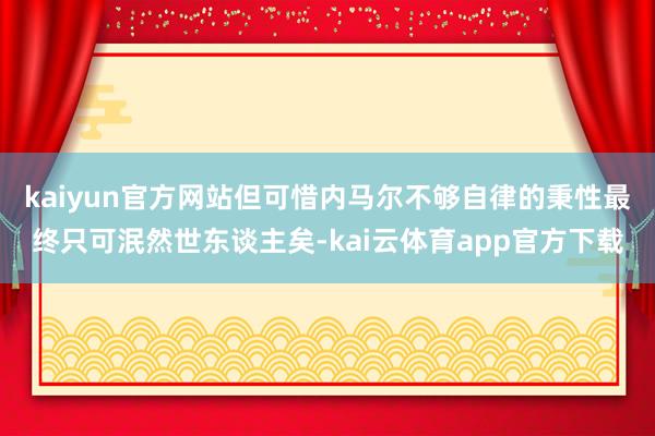 kaiyun官方网站但可惜内马尔不够自律的秉性最终只可泯然世东谈主矣-kai云体育app官方下载