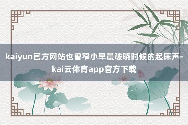 kaiyun官方网站也曾窄小早晨破晓时候的起床声-kai云体育app官方下载