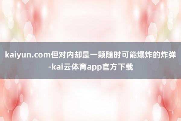 kaiyun.com但对内却是一颗随时可能爆炸的炸弹-kai云体育app官方下载