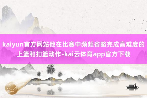 kaiyun官方网站他在比赛中频频省略完成高难度的上篮和扣篮动作-kai云体育app官方下载