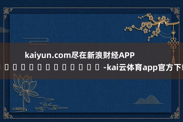 kaiyun.com尽在新浪财经APP            													-kai云体育app官方下载