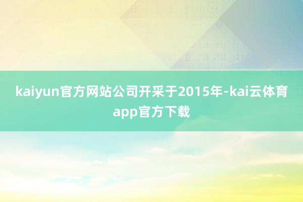 kaiyun官方网站公司开采于2015年-kai云体育app官方下载