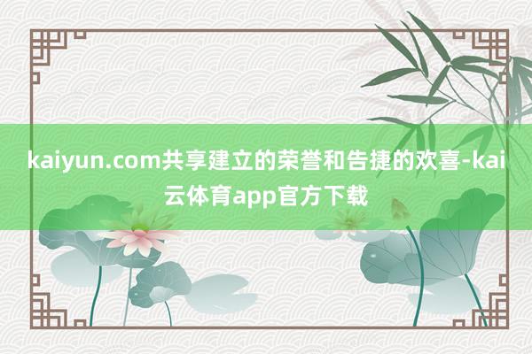 kaiyun.com共享建立的荣誉和告捷的欢喜-kai云体育app官方下载