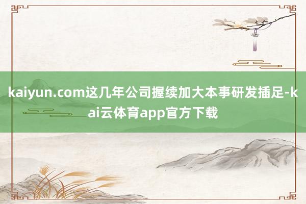 kaiyun.com这几年公司握续加大本事研发插足-kai云体育app官方下载