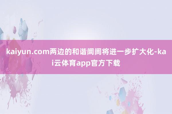 kaiyun.com两边的和谐阛阓将进一步扩大化-kai云体育app官方下载