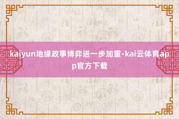 kaiyun地缘政事博弈进一步加重-kai云体育app官方下载