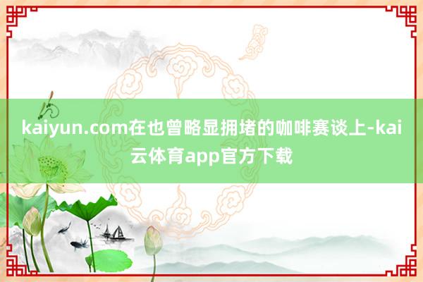 kaiyun.com在也曾略显拥堵的咖啡赛谈上-kai云体育app官方下载