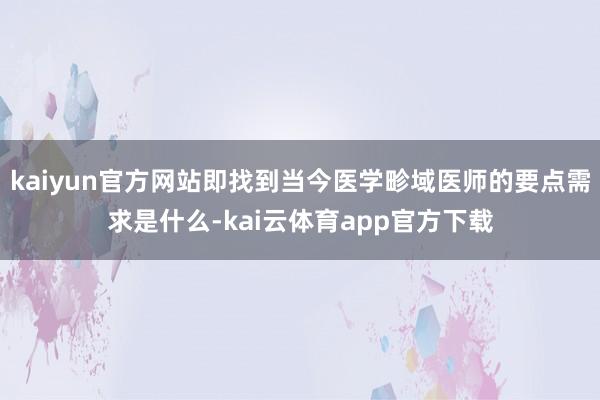 kaiyun官方网站即找到当今医学畛域医师的要点需求是什么-kai云体育app官方下载