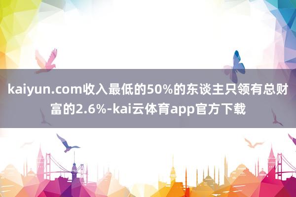 kaiyun.com收入最低的50%的东谈主只领有总财富的2.6%-kai云体育app官方下载