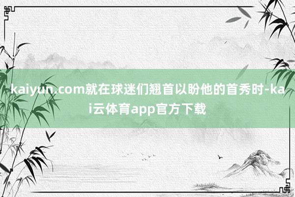 kaiyun.com就在球迷们翘首以盼他的首秀时-kai云体育app官方下载