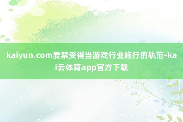 kaiyun.com要禁受得当游戏行业施行的轨范-kai云体育app官方下载