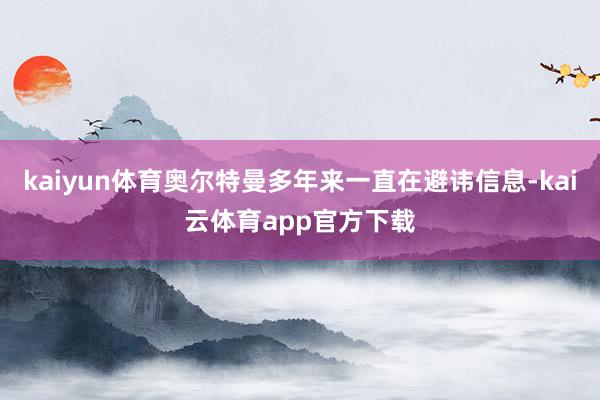 kaiyun体育奥尔特曼多年来一直在避讳信息-kai云体育app官方下载