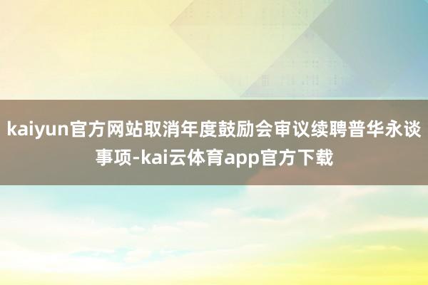 kaiyun官方网站取消年度鼓励会审议续聘普华永谈事项-kai云体育app官方下载