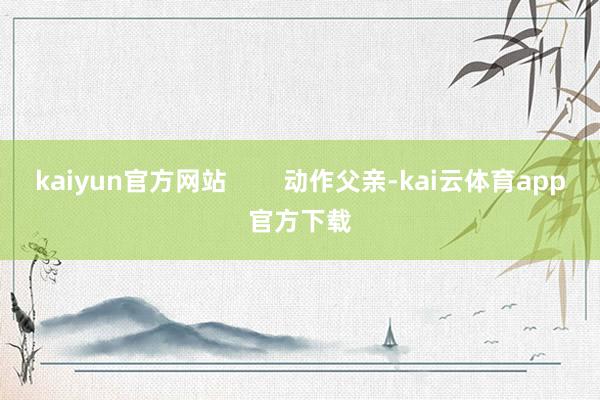 kaiyun官方网站        动作父亲-kai云体育app官方下载