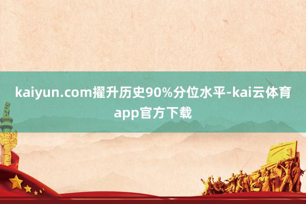 kaiyun.com擢升历史90%分位水平-kai云体育app官方下载