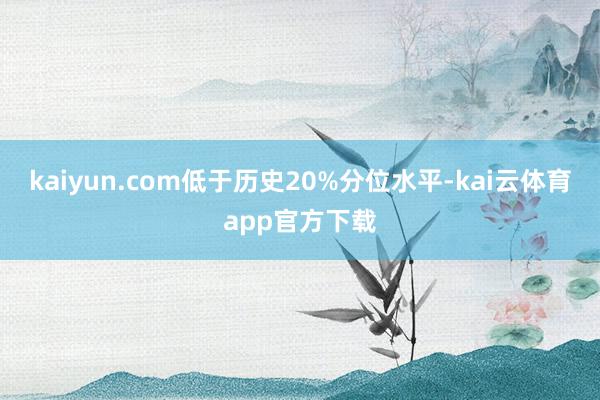 kaiyun.com低于历史20%分位水平-kai云体育app官方下载