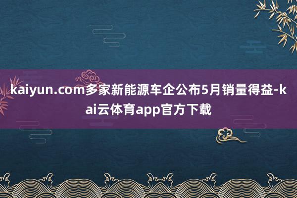 kaiyun.com多家新能源车企公布5月销量得益-kai云体育app官方下载