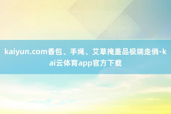 kaiyun.com香包、手绳、艾草掩盖品极端走俏-kai云体育app官方下载