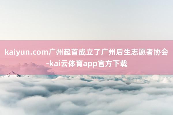 kaiyun.com广州起首成立了广州后生志愿者协会-kai云体育app官方下载