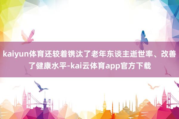 kaiyun体育还较着镌汰了老年东谈主逝世率、改善了健康水平-kai云体育app官方下载